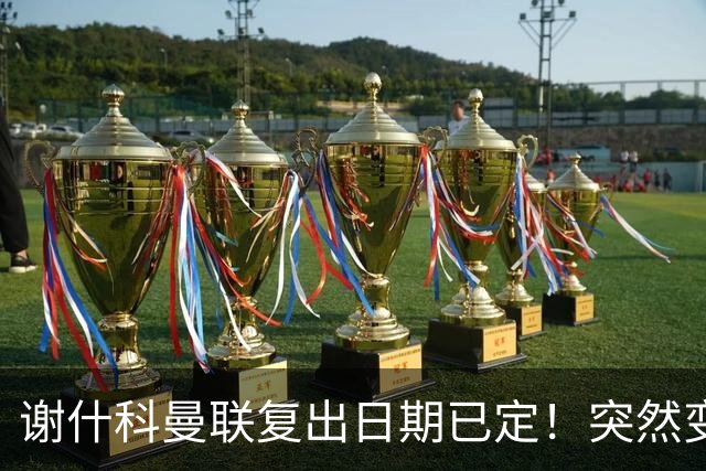 谢什科曼联复出日期已定！突然变壮原因揭晓，跟队合练后将恢复正常
